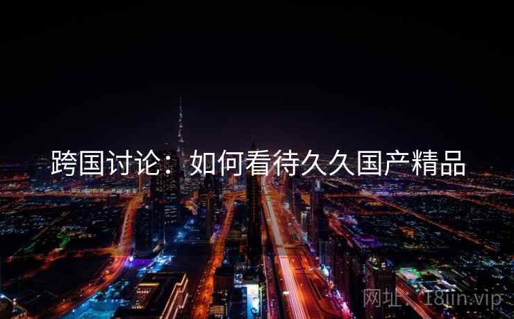 跨国讨论：如何看待久久国产精品  第2张