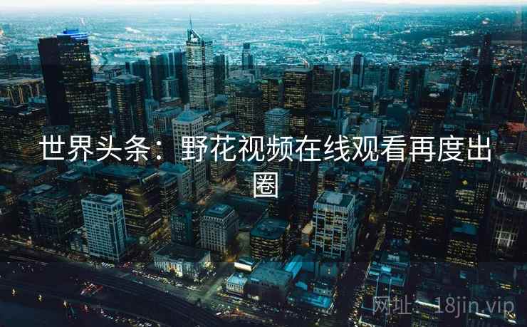世界头条：野花视频在线观看再度出圈  第2张