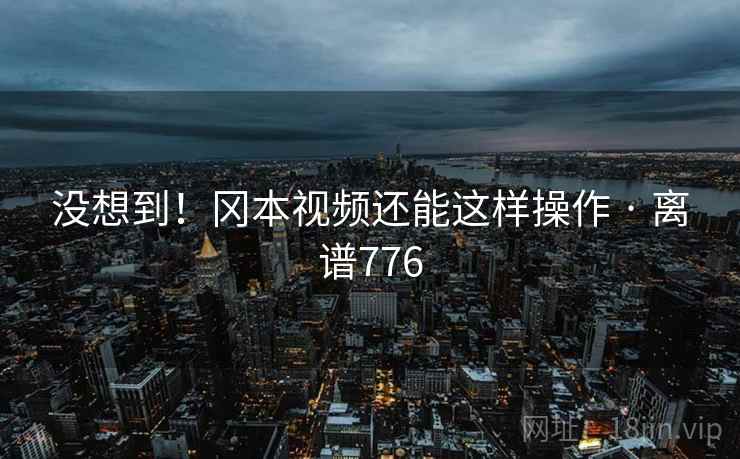 没想到！冈本视频还能这样操作 · 离谱776  第2张