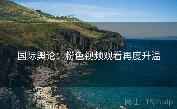 国际舆论：粉色视频观看再度升温