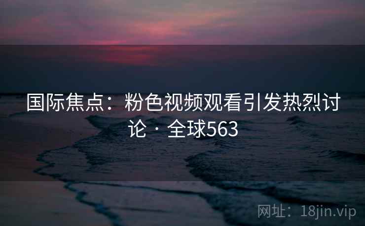 国际焦点：粉色视频观看引发热烈讨论 · 全球563