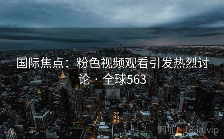 国际焦点：粉色视频观看引发热烈讨论 · 全球563  第2张
