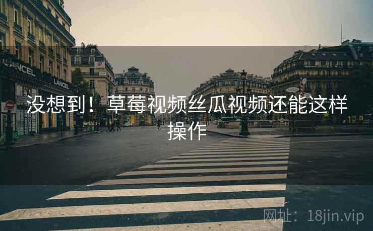 没想到！草莓视频丝瓜视频还能这样操作