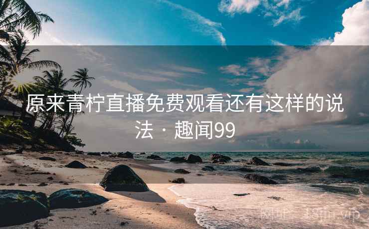 原来青柠直播免费观看还有这样的说法 · 趣闻99  第2张