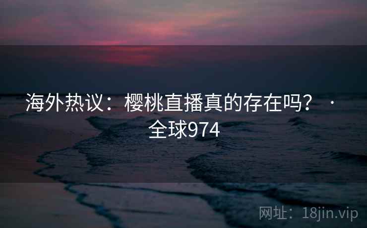 海外热议：樱桃直播真的存在吗？ · 全球974