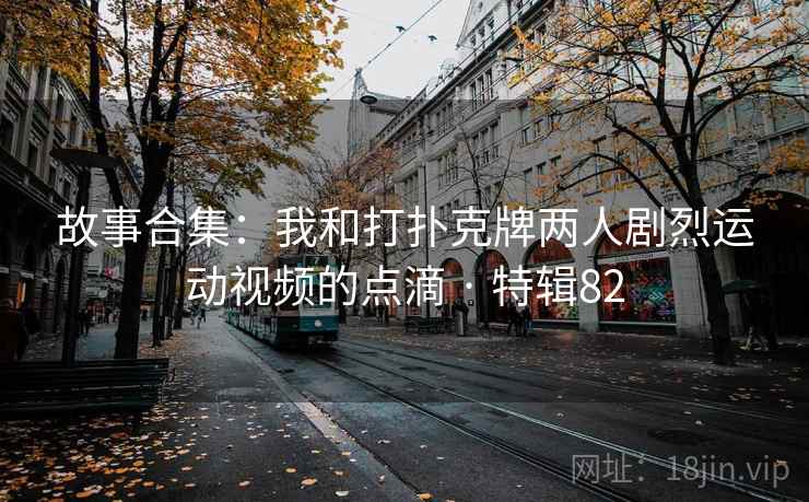 故事合集：我和打扑克牌两人剧烈运动视频的点滴 · 特辑82