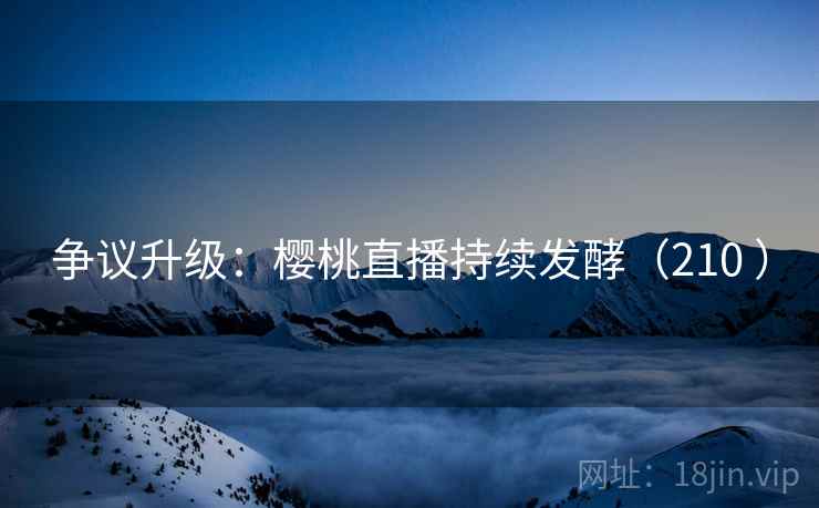 争议升级：樱桃直播持续发酵（210 ）