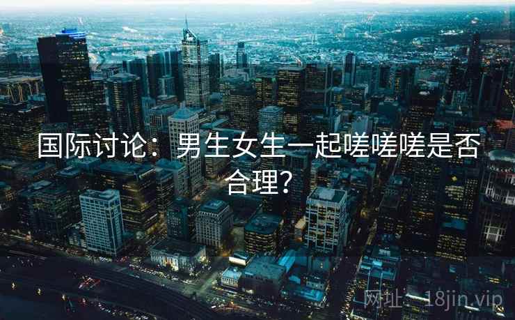 国际讨论：男生女生一起嗟嗟嗟是否合理？