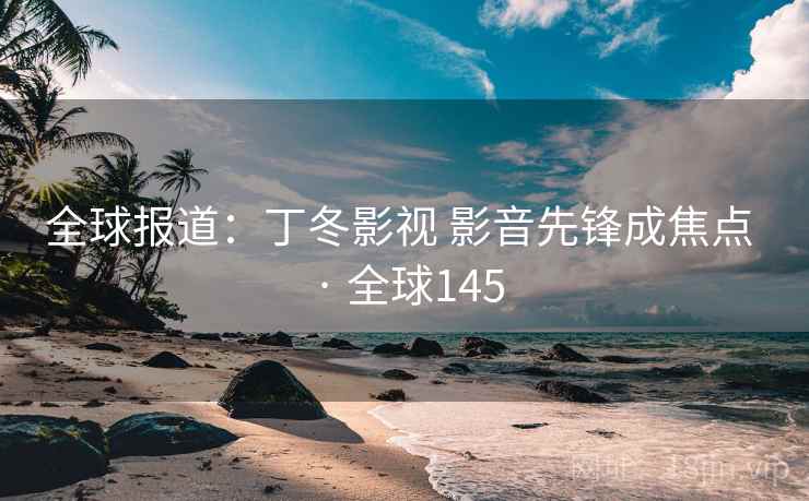 全球报道：丁冬影视 影音先锋成焦点 · 全球145