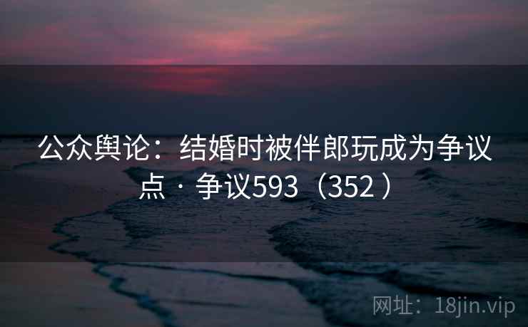 公众舆论：结婚时被伴郎玩成为争议点 · 争议593（352 ）  第2张